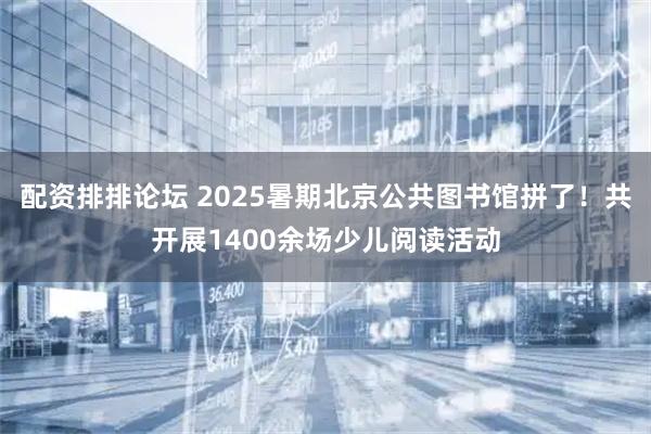 配资排排论坛 2025暑期北京公共图书馆拼了！共开展1400余场少儿阅读活动