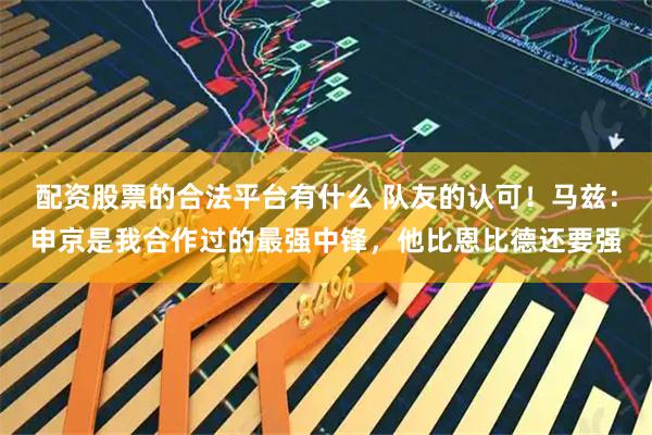 配资股票的合法平台有什么 队友的认可！马兹：申京是我合作过的最强中锋，他比恩比德还要强