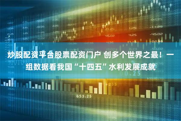 炒股配资平台股票配资门户 创多个世界之最！一组数据看我国“十四五”水利发展成就