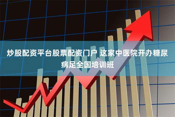 炒股配资平台股票配资门户 这家中医院开办糖尿病足全国培训班