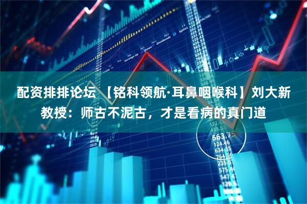 配资排排论坛 【铭科领航·耳鼻咽喉科】刘大新教授：师古不泥古，才是看病的真门道