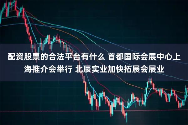 配资股票的合法平台有什么 首都国际会展中心上海推介会举行 北辰实业加快拓展会展业