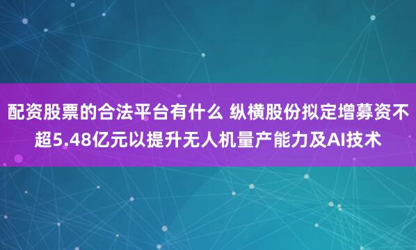 配资股票的合法平台有什么 纵横股份拟定增募资不超5.48亿元以提升无人机量产能力及AI技术