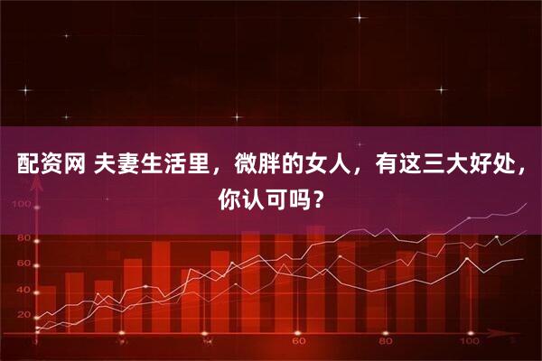 配资网 夫妻生活里，微胖的女人，有这三大好处，你认可吗？