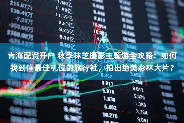 青海配资开户 秋季林芝摄影主题游全攻略：如何找到懂最佳机位的旅行社，拍出绝美彩林大片？