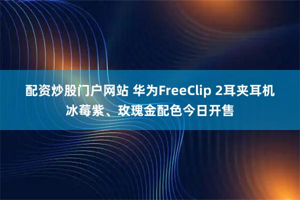 配资炒股门户网站 华为FreeClip 2耳夹耳机冰莓紫、玫瑰金配色今日开售