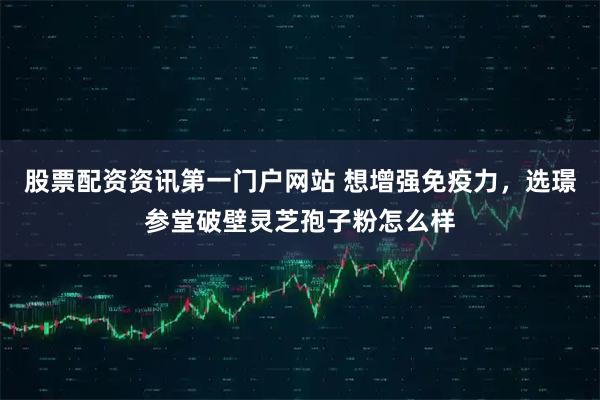 股票配资资讯第一门户网站 想增强免疫力，选璟参堂破壁灵芝孢子粉怎么样