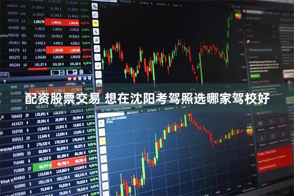 配资股票交易 想在沈阳考驾照选哪家驾校好