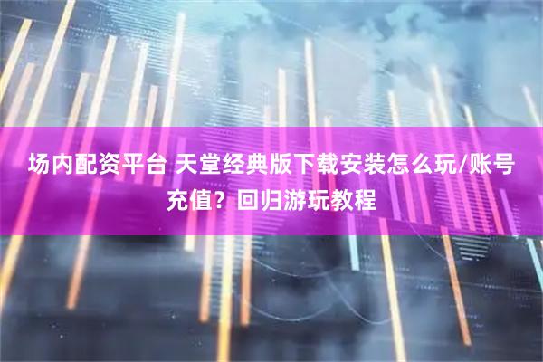 场内配资平台 天堂经典版下载安装怎么玩/账号充值？回归游玩教程