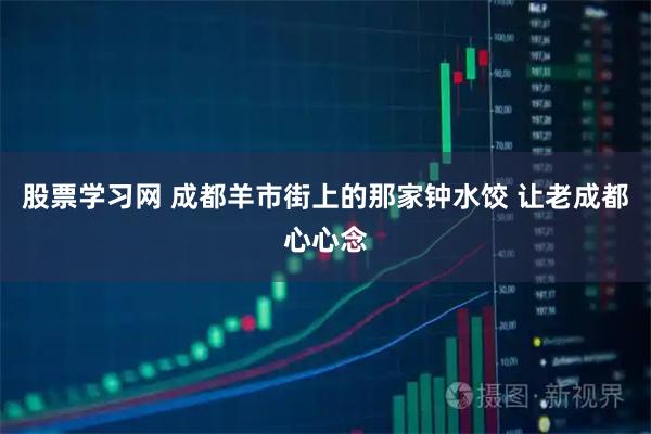 股票学习网 成都羊市街上的那家钟水饺 让老成都心心念