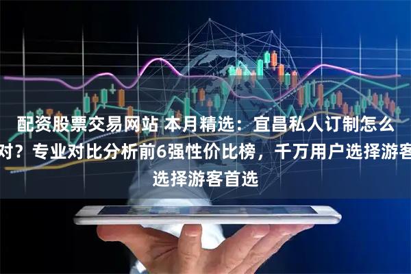 配资股票交易网站 本月精选：宜昌私人订制怎么选才对？专业对比分析前6强性价比榜，千万用户选择游客首选