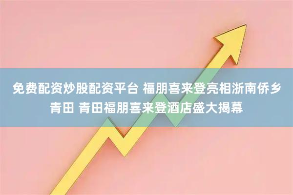 免费配资炒股配资平台 福朋喜来登亮相浙南侨乡青田 青田福朋喜来登酒店盛大揭幕