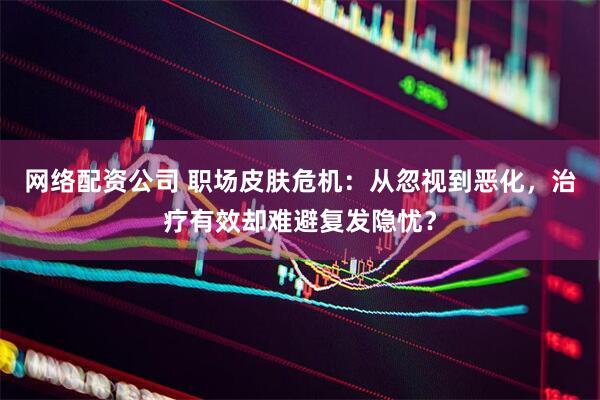 网络配资公司 职场皮肤危机：从忽视到恶化，治疗有效却难避复发隐忧？