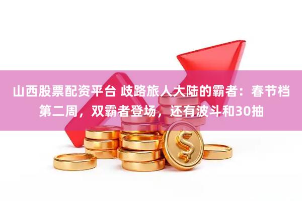 山西股票配资平台 歧路旅人大陆的霸者：春节档第二周，双霸者登场，还有波斗和30抽