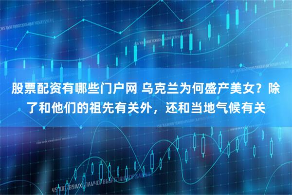 股票配资有哪些门户网 乌克兰为何盛产美女？除了和他们的祖先有关外，还和当地气候有关