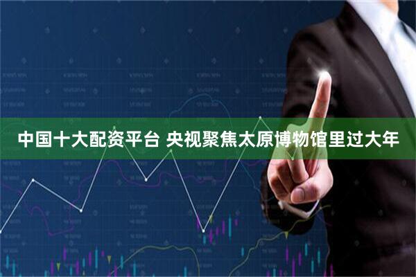 中国十大配资平台 央视聚焦太原博物馆里过大年