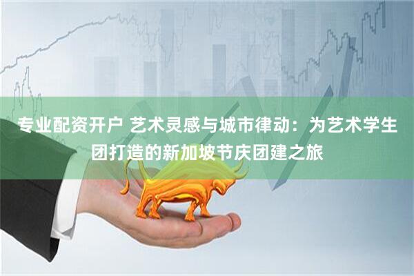 专业配资开户 艺术灵感与城市律动：为艺术学生团打造的新加坡节庆团建之旅