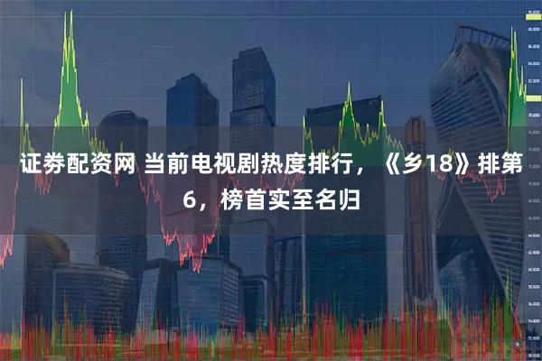 证劵配资网 当前电视剧热度排行，《乡18》排第6，榜首实至名归