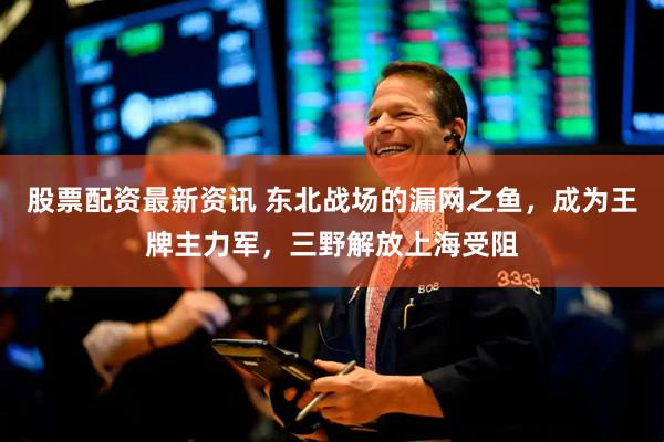 股票配资最新资讯 东北战场的漏网之鱼，成为王牌主力军，三野解放上海受阻