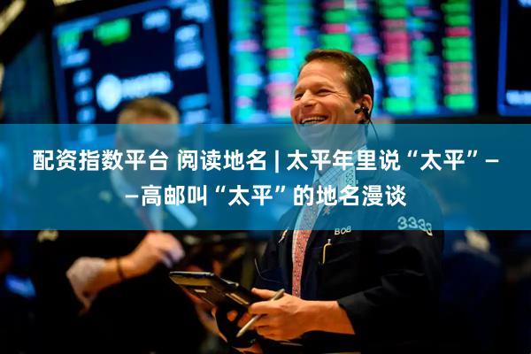 配资指数平台 阅读地名 | 太平年里说“太平”——高邮叫“太平”的地名漫谈