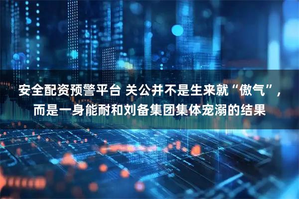 安全配资预警平台 关公并不是生来就“傲气”，而是一身能耐和刘备集团集体宠溺的结果