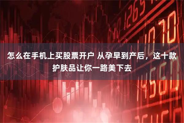 怎么在手机上买股票开户 从孕早到产后，这十款护肤品让你一路美下去