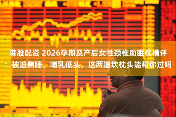 港股配资 2026孕期及产后女性颈椎助眠枕横评：被迫侧睡、哺乳低头，这两道坎枕头能帮你过吗