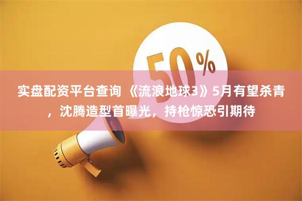 实盘配资平台查询 《流浪地球3》5月有望杀青，沈腾造型首曝光，持枪惊恐引期待