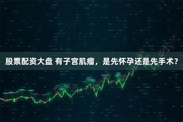 股票配资大盘 有子宫肌瘤，是先怀孕还是先手术？