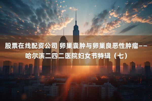 股票在线配资公司 卵巢囊肿与卵巢良恶性肿瘤——哈尔滨二四二医院妇女节特辑（七）