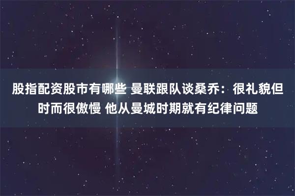 股指配资股市有哪些 曼联跟队谈桑乔：很礼貌但时而很傲慢 他从曼城时期就有纪律问题