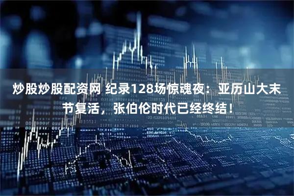 炒股炒股配资网 纪录128场惊魂夜：亚历山大末节复活，张伯伦时代已经终结！