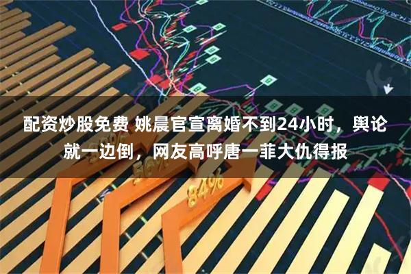 配资炒股免费 姚晨官宣离婚不到24小时，舆论就一边倒，网友高呼唐一菲大仇得报