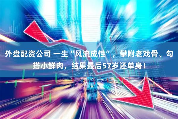 外盘配资公司 一生“风流成性”，攀附老戏骨、勾搭小鲜肉，结果最后57岁还单身！