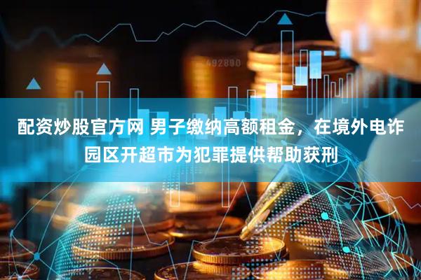 配资炒股官方网 男子缴纳高额租金，在境外电诈园区开超市为犯罪提供帮助获刑