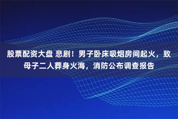 股票配资大盘 悲剧！男子卧床吸烟房间起火，致母子二人葬身火海，消防公布调查报告