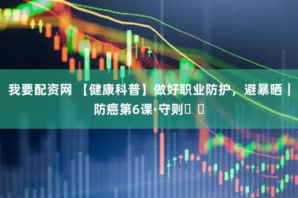 我要配资网 【健康科普】做好职业防护，避暴晒｜防癌第6课·守则⑪⑫