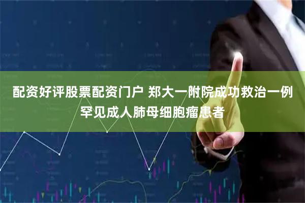 配资好评股票配资门户 郑大一附院成功救治一例罕见成人肺母细胞瘤患者