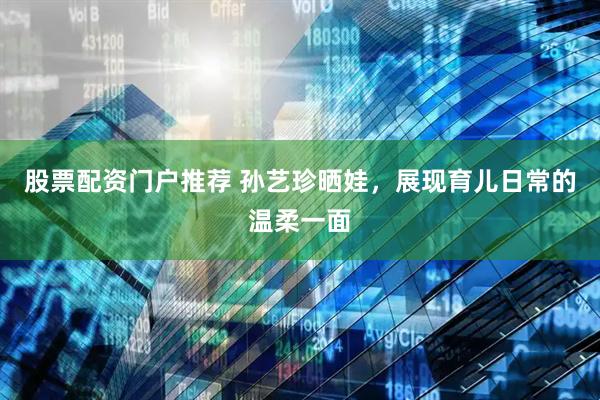 股票配资门户推荐 孙艺珍晒娃，展现育儿日常的温柔一面