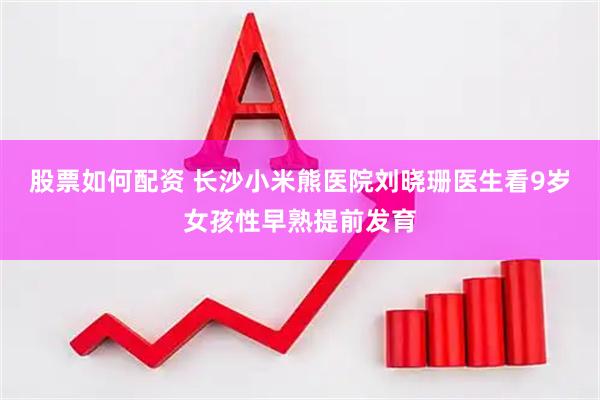 股票如何配资 长沙小米熊医院刘晓珊医生看9岁女孩性早熟提前发育